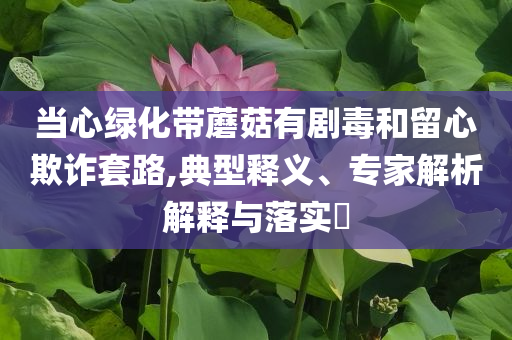 當(dāng)心綠化帶蘑菇有劇毒和留心欺詐套路,典型釋義、專(zhuān)家解析解釋與落實(shí)?