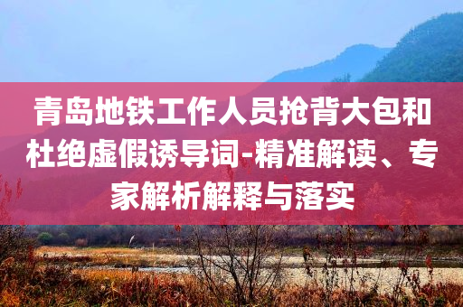 青島地鐵工作人員搶背大包和杜絕虛假誘導(dǎo)詞-精準(zhǔn)解讀、專(zhuān)家解析解釋與落實(shí)