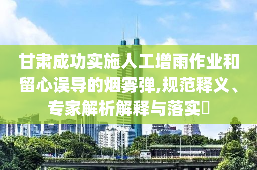 甘肅成功實(shí)施人工增雨作業(yè)和留心誤導(dǎo)的煙霧彈,規(guī)范釋義、專家解析解釋與落實(shí)?