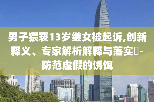 男子猥褻13歲繼女被起訴,創(chuàng)新釋義、專家解析解釋與落實(shí)?-防范虛假的誘餌