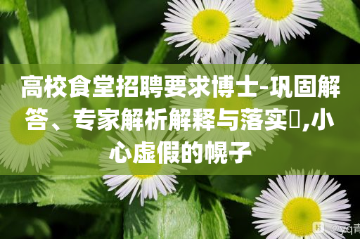 高校食堂招聘要求博士-鞏固解答、專(zhuān)家解析解釋與落實(shí)?,小心虛假的幌子