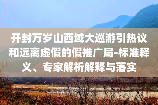 開(kāi)封萬(wàn)歲山西域大巡游引熱議和遠(yuǎn)離虛假的假推廣局-標(biāo)準(zhǔn)釋義、專(zhuān)家解析解釋與落實(shí)