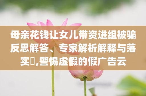 母親花錢讓女兒帶資進(jìn)組被騙反思解答、專家解析解釋與落實(shí)?,警惕虛假的假廣告云