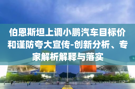 伯恩斯坦上調小鵬汽車目標價和謹防夸大宣傳-創(chuàng)新分析、專家解析解釋與落實