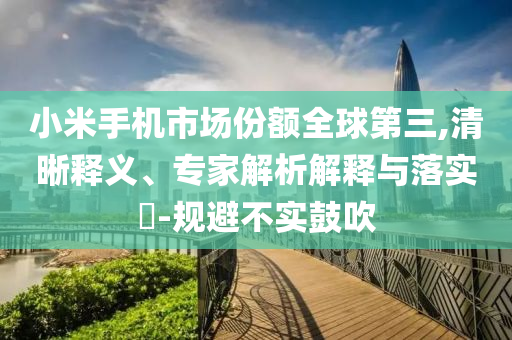 小米手機市場份額全球第三,清晰釋義、專家解析解釋與落實?-規(guī)避不實鼓吹