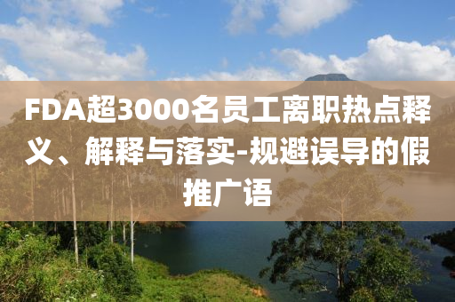 FDA超3000名員工離職熱點釋義、解釋與落實-規(guī)避誤導的假推廣語