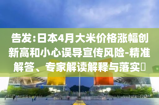 告發(fā):日本4月大米價格漲幅創(chuàng)新高和小心誤導宣傳風險-精準解答、專家解讀解釋與落實?