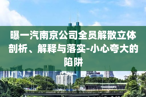 曝一汽南京公司全員解散立體剖析、解釋與落實-小心夸大的陷阱