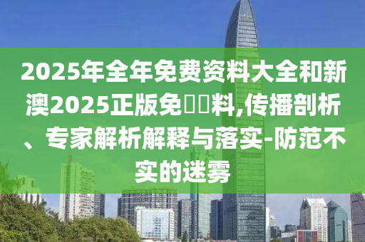 2025年全年免費資料大全和新澳2025正版免費資料,傳播剖析、專家解析解釋與落實-防范不實的迷霧