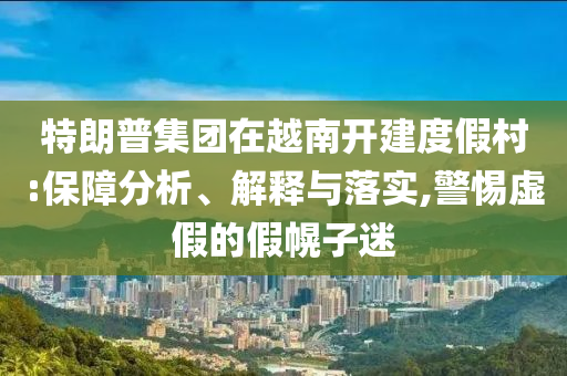 特朗普集團(tuán)在越南開建度假村:保障分析、解釋與落實(shí),警惕虛假的假幌子迷