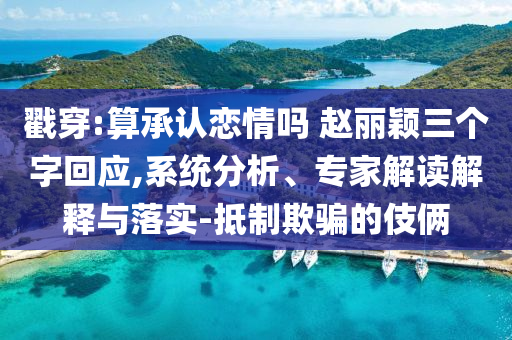 戳穿:算承認戀情嗎 趙麗穎三個字回應,系統(tǒng)分析、專家解讀解釋與落實-抵制欺騙的伎倆