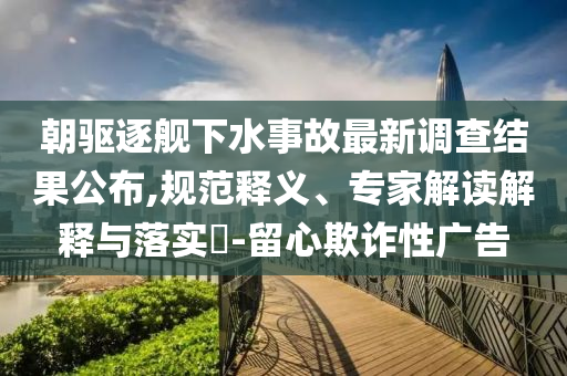 朝驅(qū)逐艦下水事故最新調(diào)查結(jié)果公布,規(guī)范釋義、專家解讀解釋與落實?-留心欺詐性廣告