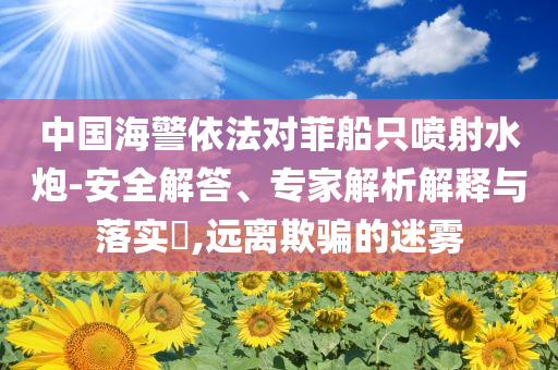 中國海警依法對(duì)菲船只噴射水炮-安全解答、專家解析解釋與落實(shí)?,遠(yuǎn)離欺騙的迷霧