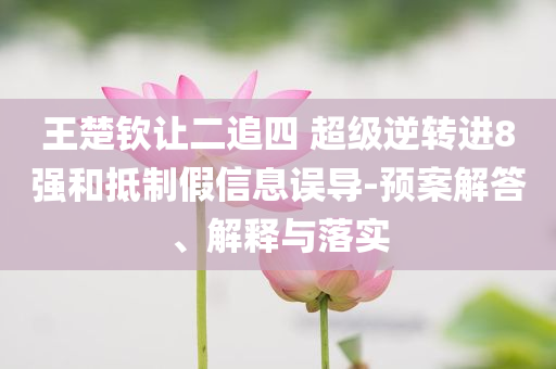王楚欽讓二追四 超級(jí)逆轉(zhuǎn)進(jìn)8強(qiáng)和抵制假信息誤導(dǎo)-預(yù)案解答、解釋與落實(shí)