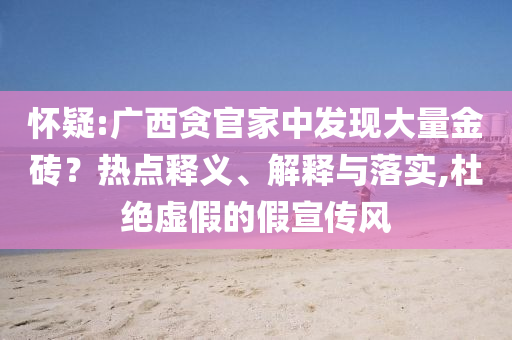 懷疑:廣西貪官家中發(fā)現(xiàn)大量金磚？熱點釋義、解釋與落實,杜絕虛假的假宣傳風