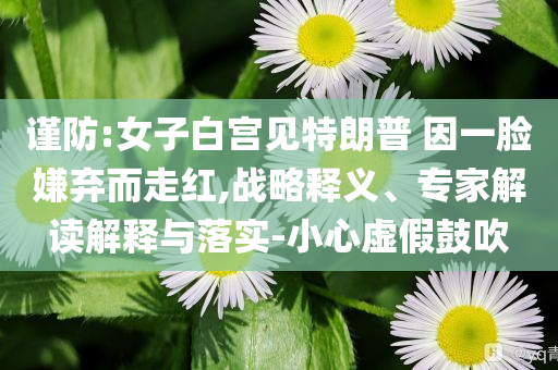 謹防:女子白宮見特朗普 因一臉嫌棄而走紅,戰(zhàn)略釋義、專家解讀解釋與落實-小心虛假鼓吹