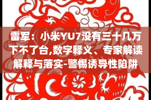 雷軍：小米YU7沒有三十幾萬下不了臺,數(shù)字釋義、專家解讀解釋與落實-警惕誘導性陷阱