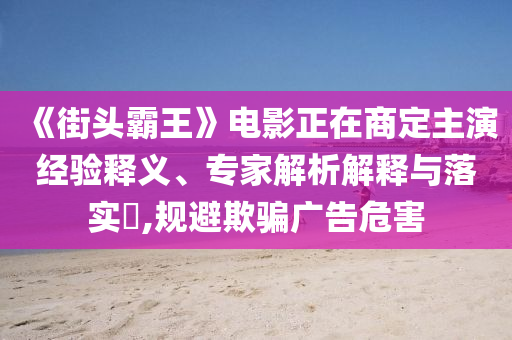 《街頭霸王》電影正在商定主演經(jīng)驗(yàn)釋義、專家解析解釋與落實(shí)?,規(guī)避欺騙廣告危害