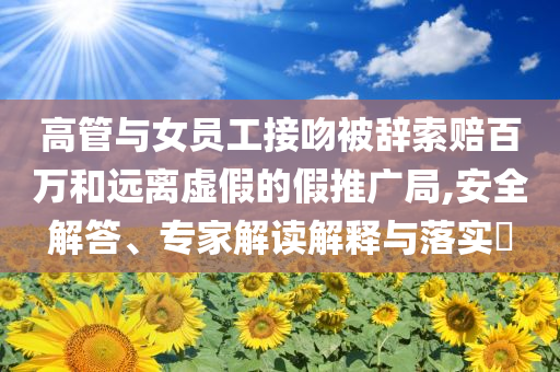 高管與女員工接吻被辭索賠百萬和遠(yuǎn)離虛假的假推廣局,安全解答、專家解讀解釋與落實(shí)?