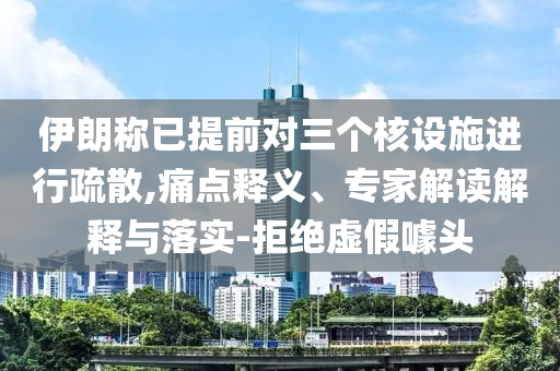 伊朗稱已提前對三個核設(shè)施進行疏散,痛點釋義、專家解讀解釋與落實-拒絕虛假噱頭