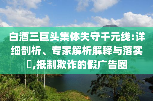 白酒三巨頭集體失守千元線:詳細(xì)剖析、專家解析解釋與落實(shí)?,抵制欺詐的假廣告圈