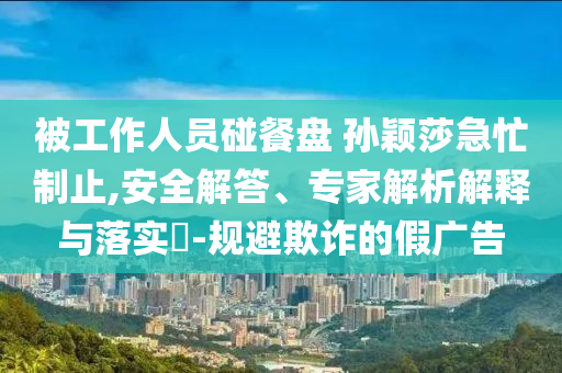 被工作人員碰餐盤 孫穎莎急忙制止,安全解答、專家解析解釋與落實(shí)?-規(guī)避欺詐的假廣告