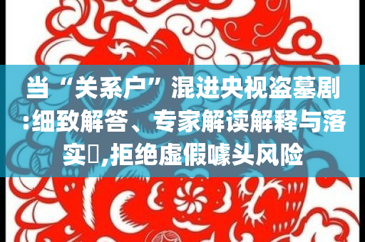 當(dāng)“關(guān)系戶”混進(jìn)央視盜墓劇:細(xì)致解答、專家解讀解釋與落實?,拒絕虛假噱頭風(fēng)險