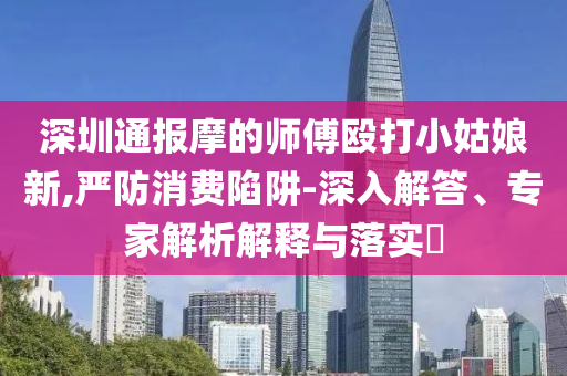 深圳通報摩的師傅毆打小姑娘新,嚴(yán)防消費陷阱-深入解答、專家解析解釋與落實?