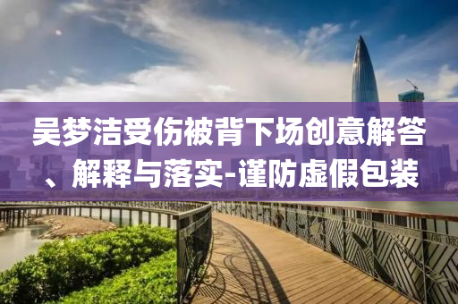 吳夢潔受傷被背下場創(chuàng)意解答、解釋與落實(shí)-謹(jǐn)防虛假包裝