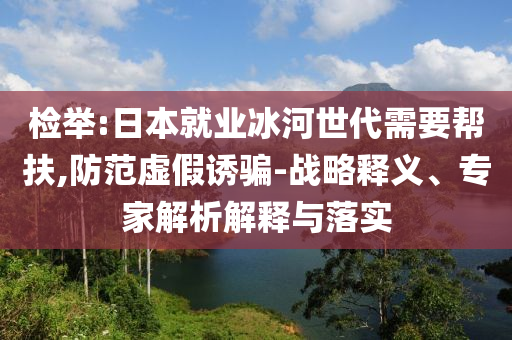 檢舉:日本就業(yè)冰河世代需要幫扶,防范虛假誘騙-戰(zhàn)略釋義、專家解析解釋與落實(shí)