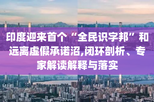 印度迎來首個(gè)“全民識(shí)字邦”和遠(yuǎn)離虛假承諾沼,閉環(huán)剖析、專家解讀解釋與落實(shí)