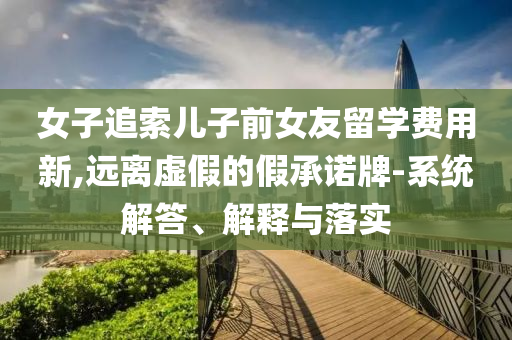 女子追索兒子前女友留學(xué)費用新,遠(yuǎn)離虛假的假承諾牌-系統(tǒng)解答、解釋與落實
