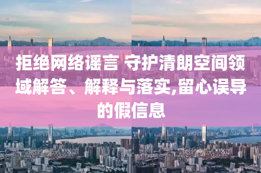 拒絕網(wǎng)絡(luò)謠言 守護(hù)清朗空間領(lǐng)域解答、解釋與落實(shí),留心誤導(dǎo)的假信息
