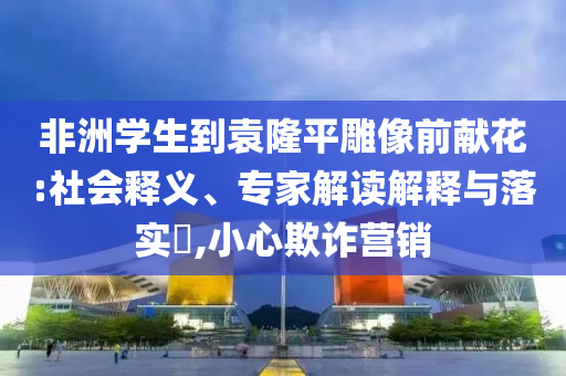 非洲學(xué)生到袁隆平雕像前獻(xiàn)花:社會(huì)釋義、專(zhuān)家解讀解釋與落實(shí)?,小心欺詐營(yíng)銷(xiāo)