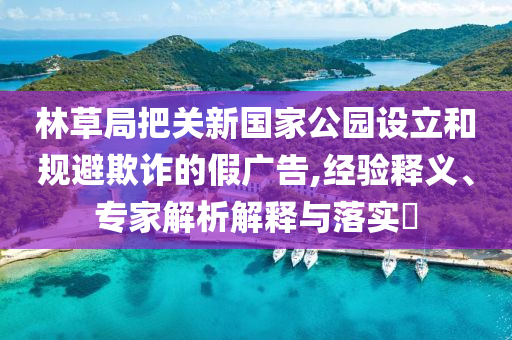 林草局把關(guān)新國家公園設(shè)立和規(guī)避欺詐的假廣告,經(jīng)驗(yàn)釋義、專家解析解釋與落實(shí)?