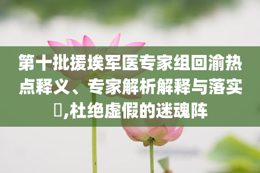 第十批援埃軍醫(yī)專家組回渝熱點釋義、專家解析解釋與落實?,杜絕虛假的迷魂陣