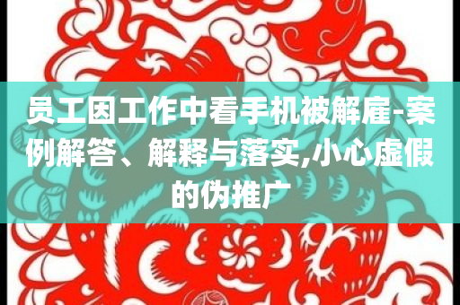 員工因工作中看手機被解雇-案例解答、解釋與落實,小心虛假的偽推廣