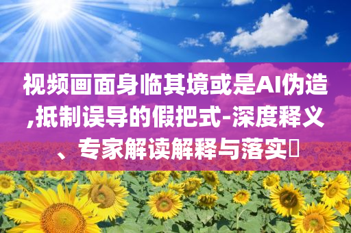 視頻畫面身臨其境或是AI偽造,抵制誤導的假把式-深度釋義、專家解讀解釋與落實?