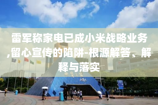 雷軍稱家電已成小米戰(zhàn)略業(yè)務,留心宣傳的陷阱-根源解答、解釋與落實
