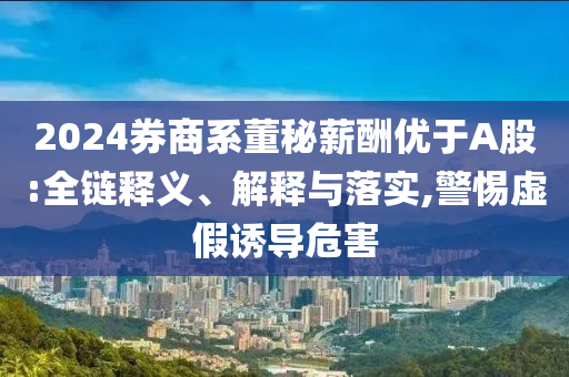 2024券商系董秘薪酬優(yōu)于A股:全鏈釋義、解釋與落實,警惕虛假誘導危害
