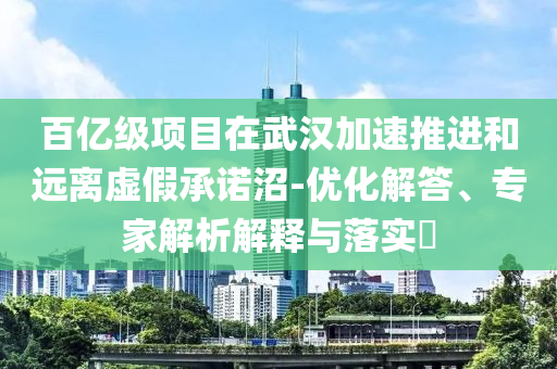 百億級項目在武漢加速推進和遠離虛假承諾沼-優(yōu)化解答、專家解析解釋與落實?