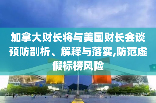 加拿大財長將與美國財長會談預防剖析、解釋與落實,防范虛假標榜風險