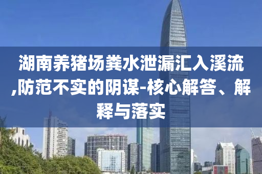 湖南養(yǎng)豬場糞水泄漏匯入溪流,防范不實的陰謀-核心解答、解釋與落實
