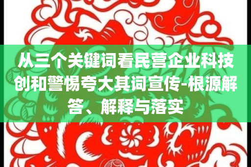 從三個(gè)關(guān)鍵詞看民營企業(yè)科技創(chuàng)和警惕夸大其詞宣傳-根源解答、解釋與落實(shí)