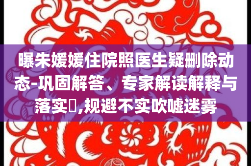 曝朱媛媛住院照醫(yī)生疑刪除動態(tài)-鞏固解答、專家解讀解釋與落實(shí)?,規(guī)避不實(shí)吹噓迷霧