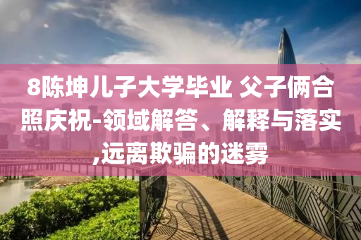 8陳坤兒子大學(xué)畢業(yè) 父子倆合照慶祝-領(lǐng)域解答、解釋與落實(shí),遠(yuǎn)離欺騙的迷霧