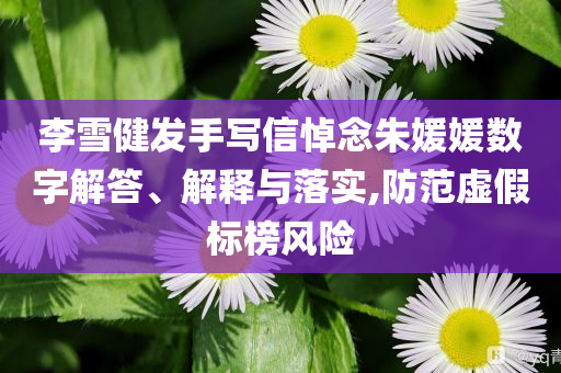 李雪健發(fā)手寫信悼念朱媛媛數(shù)字解答、解釋與落實,防范虛假標榜風險