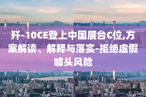殲-10CE登上中國展臺C位,方案解讀、解釋與落實-拒絕虛假噱頭風險