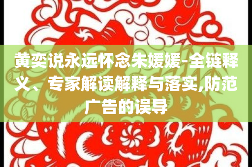 黃奕說永遠懷念朱媛媛-全鏈釋義、專家解讀解釋與落實,防范廣告的誤導(dǎo)