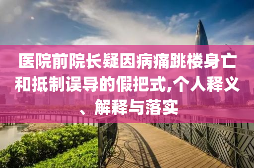 醫(yī)院前院長疑因病痛跳樓身亡和抵制誤導(dǎo)的假把式,個人釋義、解釋與落實